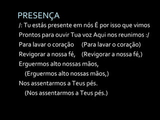 PRESENÇA /: Tu estás presente em nós É por isso que vimos Prontos para ouvir Tua voz Aqui nos reunimos :/ Para lavar o coração  (Para lavar o coração) Revigorar a nossa fé, (Revigorar a nossa fé,) Erguermos alto nossas mãos,  (Erguermos alto nossas mãos,) Nos assentarmos a Teus pés. (Nos assentarmos a Teus pés.) 