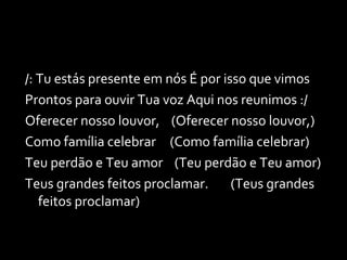 /: Tu estás presente em nós É por isso que vimos Prontos para ouvir Tua voz Aqui nos reunimos :/ Oferecer nosso louvor,  (Oferecer nosso louvor,) Como família celebrar    (Como família celebrar) Teu perdão e Teu amor  (Teu perdão e Teu amor) Teus grandes feitos proclamar.  (Teus grandes feitos proclamar) 