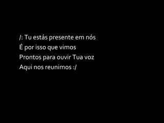 /: Tu estás presente em nós É por isso que vimos Prontos para ouvir Tua voz Aqui nos reunimos :/ 
