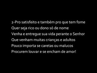 2-Pro satisfeito e também pro que tem fome Quer seja rico ou dono só de nome Venha e entregue sua vida perante o Senhor Que venham muitas crianças e adultos Pouco importa se caretas ou malucos Procurem louvar e se encham de amor! 
