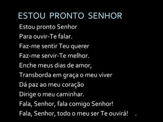 ESTOU  PRONTO  SENHOR Estou pronto Senhor Para ouvir-Te falar. Faz-me sentir Teu querer Faz-me servir-Te melhor. Enche meus dias de amor, Transborda em graça o meu viver Dá paz ao meu coração Dirige o meu caminhar. Fala, Senhor, fala comigo Senhor!  Fala, Senhor, todo o meu ser Te ouvirá!  . 