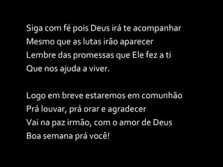 Siga com fé pois Deus irá te acompanhar Mesmo que as lutas irão aparecer Lembre das promessas que Ele fez a ti Que nos ajuda a viver. Logo em breve estaremos em comunhão Prá louvar, prá orar e agradecer Vai na paz irmão, com o amor de Deus Boa semana prá você! 
