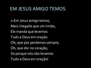 EM JESUS AMIGO TEMOS 1-Em Jesus amigo temos,  Mais chegado que um irmão, Ele manda que levemos  Tudo a Deus em oração. Oh, que paz perdemos sempre, Oh, que dor no coração, Só porque nós não levamos Tudo a Deus em oração! 