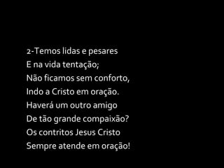2-Temos lidas e pesares E na vida tentação; Não ficamos sem conforto, Indo a Cristo em oração. Haverá um outro amigo De tão grande compaixão? Os contritos Jesus Cristo Sempre atende em oração! 