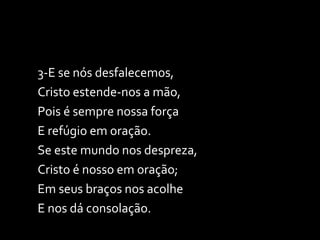3-E se nós desfalecemos, Cristo estende-nos a mão, Pois é sempre nossa força E refúgio em oração. Se este mundo nos despreza, Cristo é nosso em oração; Em seus braços nos acolhe E nos dá consolação. 
