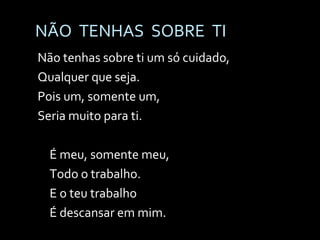 NÃO  TENHAS  SOBRE  TI Não tenhas sobre ti um só cuidado, Qualquer que seja. Pois um, somente um, Seria muito para ti. É meu, somente meu, Todo o trabalho. E o teu trabalho É descansar em mim. 