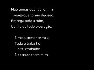 Não temas quando, enfim, Tiveres que tomar decisão. Entrega tudo a mim, Confia de todo o coração. É meu, somente meu, Todo o trabalho. E o teu trabalho É descansar em mim. 