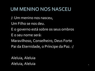 UM MENINO NOS NASCEU /: Um menino nos nasceu, Um Filho se nos deu. E o governo está sobre os seus ombros E o seu nome será:  Maravilhoso, Conselheiro, Deus Forte Pai da Eternidade, o Príncipe da Paz. :/ Aleluia, Aleluia Aleluia, Aleluia   . 