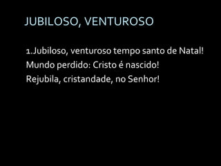JUBILOSO, VENTUROSO 1.Jubiloso, venturoso tempo santo de Natal! Mundo perdido: Cristo é nascido! Rejubila, cristandade, no Senhor! 
