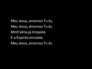 Meu Jesus, amoroso Tu és, Meu Jesus, amoroso Tu és. Minh’alma já limpaste E o Espírito enviaste Meu Jesus, amoroso Tu és. 