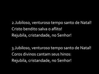 2.Jubiloso, venturoso tempo santo de Natal! Cristo bendito salva o aflito! Rejubila, cristandade, no Senhor! 3.Jubiloso, venturoso tempo santo de Natal! Coros divinos cantam seus hinos: Rejubila, cristandade, no Senhor! 