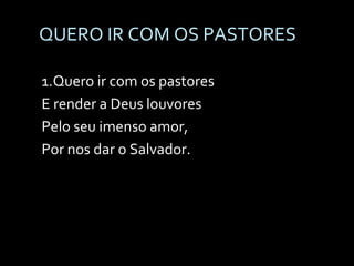 QUERO IR COM OS PASTORES 1.Quero ir com os pastores E render a Deus louvores Pelo seu imenso amor, Por nos dar o Salvador. 