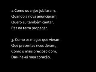 2.Como os anjos jubilaram, Quando a nova anunciaram, Quero eu também cantar, Paz na terra propagar. 3. Como os magos que vieram Que presentes ricos deram, Como o mais precioso dom, Dar-lhe-ei meu coração. 