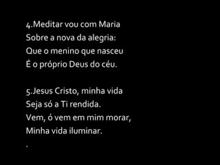 4.Meditar vou com Maria Sobre a nova da alegria: Que o menino que nasceu É o próprio Deus do céu. 5.Jesus Cristo, minha vida Seja só a Ti rendida. Vem, ó vem em mim morar, Minha vida iluminar. . 