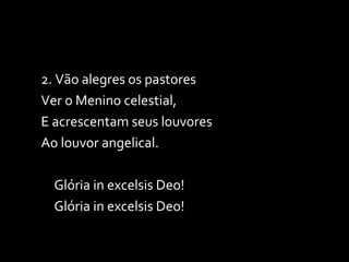 2. Vão alegres os pastores Ver o Menino celestial, E acrescentam seus louvores Ao louvor angelical. Glória in excelsis Deo! Glória in excelsis Deo! 