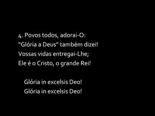 4. Povos todos, adorai-O: “ Glória a Deus” também dizei! Vossas vidas entregai-Lhe; Ele é o Cristo, o grande Rei! Glória in excelsis Deo! Glória in excelsis Deo! 