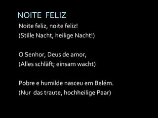 NOITE  FELIZ Noite feliz, noite feliz! (Stille Nacht, heilige Nacht!) O Senhor, Deus de amor, (Alles schläft; einsam wacht) Pobre e humilde nasceu em Belém. (Nur  das traute, hochheilige Paar) 