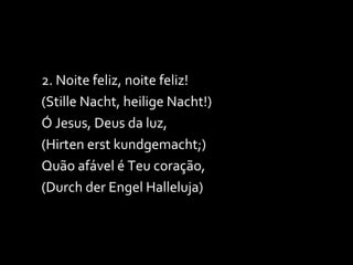 2. Noite feliz, noite feliz! (Stille Nacht, heilige Nacht!) Ó Jesus, Deus da luz, (Hirten erst kundgemacht;) Quão afável é Teu coração, (Durch der Engel Halleluja) 
