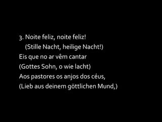 3. Noite feliz, noite feliz! (Stille Nacht, heilige Nacht!) Eis que no ar vêm cantar (Gottes Sohn, o wie lacht) Aos pastores os anjos dos céus, (Lieb aus deinem göttlichen Mund,) 