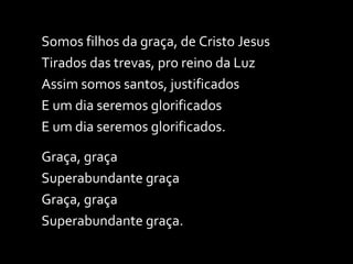 Somos filhos da graça, de Cristo Jesus Tirados das trevas, pro reino da Luz Assim somos santos, justificados E um dia seremos glorificados E um dia seremos glorificados. Graça, graça Superabundante graça Graça, graça Superabundante graça. 