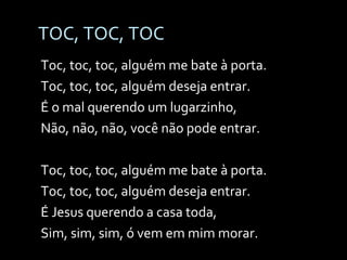 TOC, TOC, TOC Toc, toc, toc, alguém me bate à porta. Toc, toc, toc, alguém deseja entrar. É o mal querendo um lugarzinho, Não, não, não, você não pode entrar. Toc, toc, toc, alguém me bate à porta. Toc, toc, toc, alguém deseja entrar. É Jesus querendo a casa toda, Sim, sim, sim, ó vem em mim morar. 