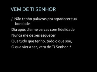 VEM DE TI SENHOR /: Não tenho palavras pra agradecer tua bondade Dia após dia me cercas com fidelidade Nunca me deixes esquecer Que tudo que tenho, tudo o que sou,  O que vier a ser, vem de Ti Senhor :/ 