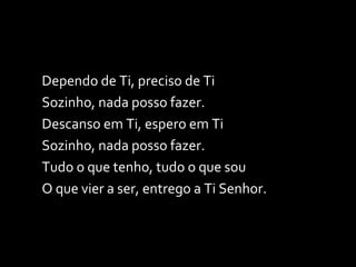Dependo de Ti, preciso de Ti Sozinho, nada posso fazer. Descanso em Ti, espero em Ti Sozinho, nada posso fazer. Tudo o que tenho, tudo o que sou O que vier a ser, entrego a Ti Senhor. 