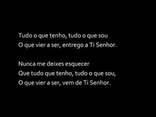 Tudo o que tenho, tudo o que sou O que vier a ser, entrego a Ti Senhor. Nunca me deixes esquecer Que tudo que tenho, tudo o que sou,  O que vier a ser, vem de Ti Senhor. . 