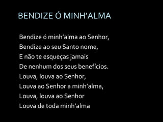 BENDIZE Ó MINH’ALMA Bendize ó minh’alma ao Senhor, Bendize ao seu Santo nome, E não te esqueças jamais  De nenhum dos seus benefícios. Louva, louva ao Senhor, Louva ao Senhor a minh’alma, Louva, louva ao Senhor Louva de toda minh’alma 