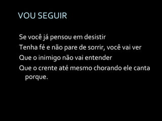 VOU SEGUIR Se você já pensou em desistir Tenha fé e não pare de sorrir, você vai ver Que o inimigo não vai entender Que o crente até mesmo chorando ele canta porque. 