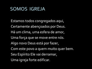 SOMOS  IGREJA Estamos todos congregados aqui, Certamente abençoados por Deus. Há um clima, uma esfera de amor, Uma força que se move entre nós. Algo novo Deus está por fazer, Com este povo a quem muito quer bem. Seu Espírito Ele vai derramar,  Uma igreja forte edificar. 