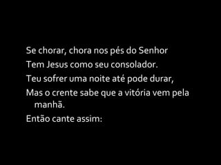 Se chorar, chora nos pés do Senhor Tem Jesus como seu consolador. Teu sofrer uma noite até pode durar, Mas o crente sabe que a vitória vem pela manhã. Então cante assim: 