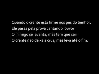 Quando o crente está firme nos pés do Senhor, Ele passa pela prova cantando louvor O inimigo se levanta, mas tem que cair O crente não deixa a cruz, mas leva até o fim. 
