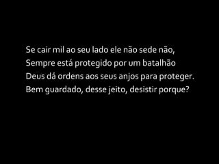Se cair mil ao seu lado ele não sede não, Sempre está protegido por um batalhão Deus dá ordens aos seus anjos para proteger. Bem guardado, desse jeito, desistir porque? 
