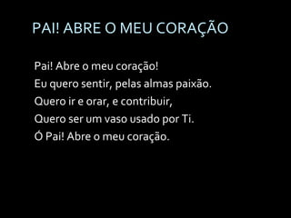 PAI! ABRE O MEU CORAÇÃO Pai! Abre o meu coração! Eu quero sentir, pelas almas paixão. Quero ir e orar, e contribuir, Quero ser um vaso usado por Ti. Ó Pai! Abre o meu coração. 
