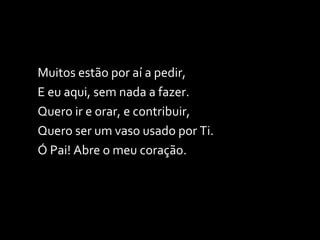 Muitos estão por aí a pedir, E eu aqui, sem nada a fazer. Quero ir e orar, e contribuir, Quero ser um vaso usado por Ti. Ó Pai! Abre o meu coração. 