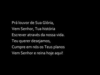 Prá louvor de Sua Glória, Vem Senhor, Tua história Escrever através da nossa vida. Teu querer desejamos, Cumpre em nós os Teus planos Vem Senhor e reina hoje aqui! 