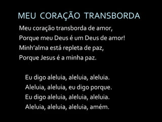 MEU  CORAÇÃO  TRANSBORDA Meu coração transborda de amor, Porque meu Deus é um Deus de amor! Minh’alma está repleta de paz, Porque Jesus é a minha paz. Eu digo aleluia, aleluia, aleluia. Aleluia, aleluia, eu digo porque. Eu digo aleluia, aleluia, aleluia. Aleluia, aleluia, aleluia, amém. 