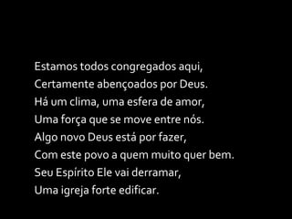 Estamos todos congregados aqui, Certamente abençoados por Deus. Há um clima, uma esfera de amor, Uma força que se move entre nós. Algo novo Deus está por fazer, Com este povo a quem muito quer bem. Seu Espírito Ele vai derramar,  Uma igreja forte edificar. 