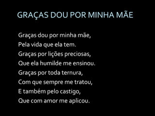 GRAÇAS DOU POR MINHA MÃE Graças dou por minha mãe,  Pela vida que ela tem. Graças por lições preciosas,  Que ela humilde me ensinou. Graças por toda ternura,  Com que sempre me tratou, E também pelo castigo,  Que com amor me aplicou. 