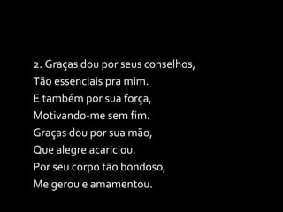 2. Graças dou por seus conselhos,  Tão essenciais pra mim. E também por sua força,  Motivando-me sem fim. Graças dou por sua mão,  Que alegre acariciou. Por seu corpo tão bondoso,  Me gerou e amamentou. 