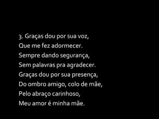 3. Graças dou por sua voz, Que me fez adormecer. Sempre dando segurança,  Sem palavras pra agradecer. Graças dou por sua presença,  Do ombro amigo, colo de mãe, Pelo abraço carinhoso,  Meu amor é minha mãe. 
