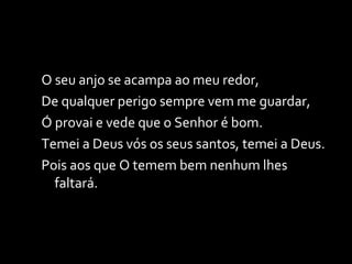 O seu anjo se acampa ao meu redor, De qualquer perigo sempre vem me guardar, Ó provai e vede que o Senhor é bom. Temei a Deus vós os seus santos, temei a Deus. Pois aos que O temem bem nenhum lhes faltará. 