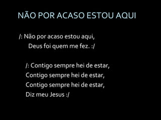 NÃO POR ACASO ESTOU AQUI /: Não por acaso estou aqui, Deus foi quem me fez. :/ /: Contigo sempre hei de estar, Contigo sempre hei de estar, Contigo sempre hei de estar, Diz meu Jesus :/ 