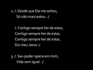 2. /: Desde que Ele me achou, Só não mais estou. :/ /: Contigo sempre hei de estar, Contigo sempre hei de estar, Contigo sempre hei de estar, Diz meu Jesus :/ 3. /: Seu poder opera em mim, Vida sem igual. :/ 
