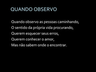 QUANDO OBSERVO Quando observo as pessoas caminhando, O sentido da própria vida procurando, Querem esquecer seus erros, Querem conhecer o amor, Mas não sabem onde o encontrar. 