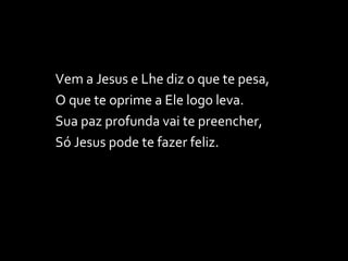 Vem a Jesus e Lhe diz o que te pesa, O que te oprime a Ele logo leva. Sua paz profunda vai te preencher, Só Jesus pode te fazer feliz. 