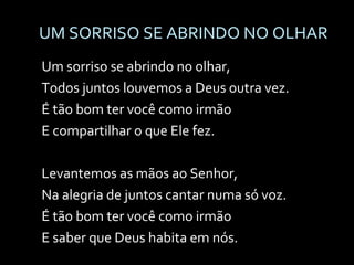 UM SORRISO SE ABRINDO NO OLHAR Um sorriso se abrindo no olhar, Todos juntos louvemos a Deus outra vez. É tão bom ter você como irmão E compartilhar o que Ele fez. Levantemos as mãos ao Senhor, Na alegria de juntos cantar numa só voz. É tão bom ter você como irmão E saber que Deus habita em nós. 