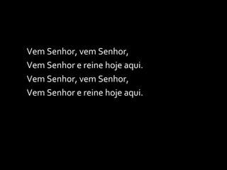 Vem Senhor, vem Senhor, Vem Senhor e reine hoje aqui. Vem Senhor, vem Senhor, Vem Senhor e reine hoje aqui. 