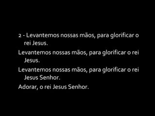 2 - Levantemos nossas mãos, para glorificar o rei Jesus. Levantemos nossas mãos, para glorificar o rei Jesus. Levantemos nossas mãos, para glorificar o rei Jesus Senhor. Adorar, o rei Jesus Senhor. 